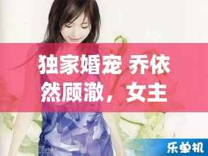 独家婚宠 乔依然顾澈,女主叫乔依诺男主叫顾西洲