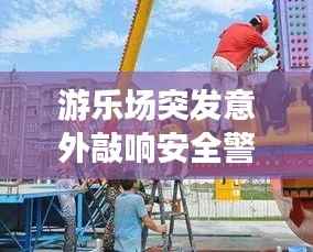 游乐场突发意外敲响安全警钟,游乐设施安全不容忽视