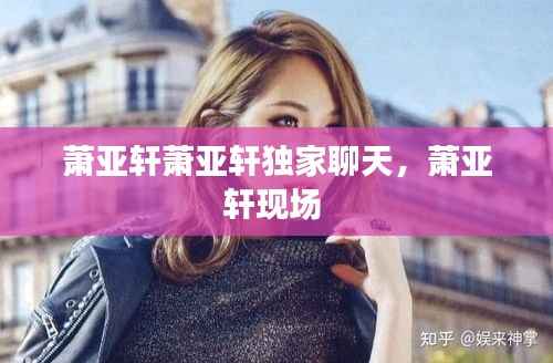 萧亚轩萧亚轩独家聊天,萧亚轩现场