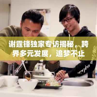 谢霆锋独家专访揭秘,跨界多元发展,追梦不止步