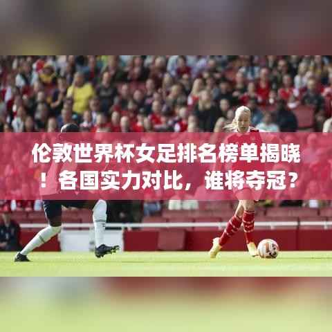 伦敦世界杯女足排名榜单揭晓!各国实力对比,谁将夺冠?