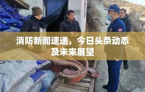 消防新闻速递,今日头条动态及未来展望