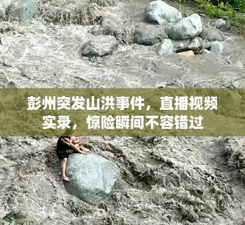 彭州突发山洪事件,直播视频实录,惊险瞬间不容错过