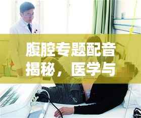 腹腔专题配音揭秘，医学与技术的完美融合之美