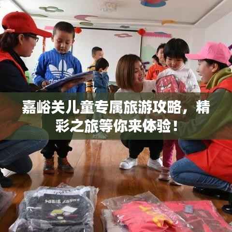 嘉峪关儿童专属旅游攻略，精彩之旅等你来体验！