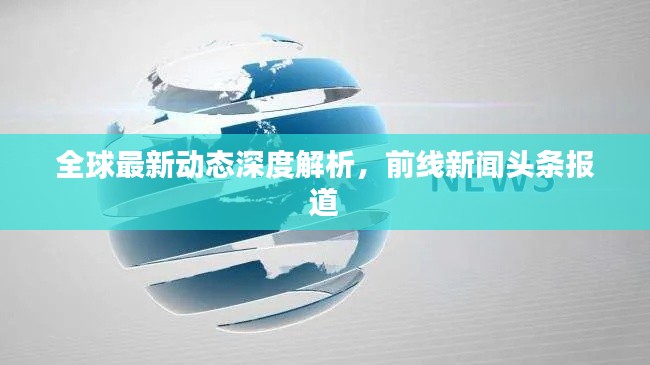 全球最新动态深度解析，前线新闻头条报道