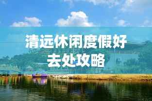 清远休闲度假好去处攻略