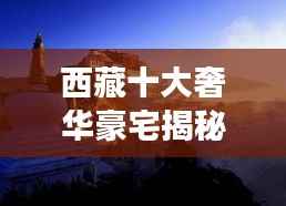 西藏十大奢华豪宅揭秘,高原之巅的极致居住梦想