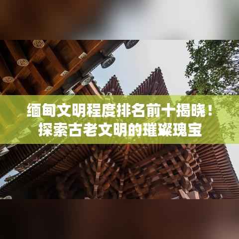 缅甸文明程度排名前十揭晓!探索古老文明的璀璨瑰宝