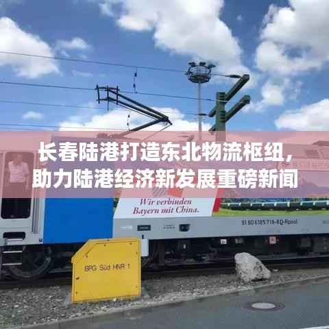 长春陆港打造东北物流枢纽，助力陆港经济新发展重磅新闻头条